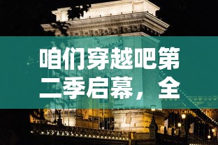 咱们穿越吧第二季启幕，全新篇章震撼揭幕，品味历史文化魅力，探秘时空穿越之旅