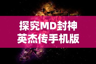 探究MD封神英杰传手机版:深度解析角色特性与战斗策略，提升竞技对战胜率