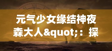 元气少女缘结神夜森大人"：探讨神秘界与现实世界交织下的奇妙恋爱故事