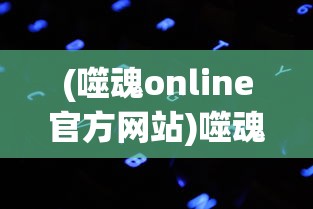 (噬魂online官方网站)噬魂Online：揭秘其背后惊人的技术细节和难以置信的游戏成就