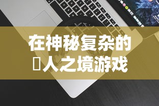 在神秘复杂的墲人之境游戏中如何娱乐：掌握游戏要点与关键策略的综合指南