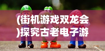 (街机游戏双龙会)探究古老电子游戏的魅力：记忆中那个名叫《双龙》的街机游戏