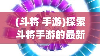 (斗将 手游)探索斗将手游的最新动态：现在是否仍可体验其独特的战斗乐趣?