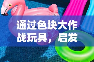 通过色块大作战玩具，启发孩子创新思维能力和亲子沟通技巧