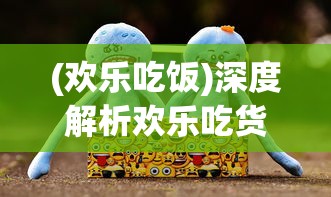 (欢乐吃饭)深度解析欢乐吃货：从独特角色设计揭秘哪个角色最厉害