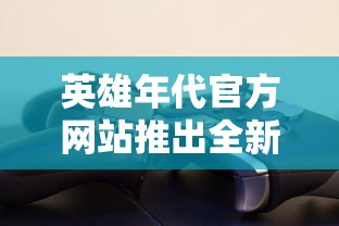 英雄年代官方网站推出全新游戏赛季，满足玩家竞技需求，拓宽战场体验