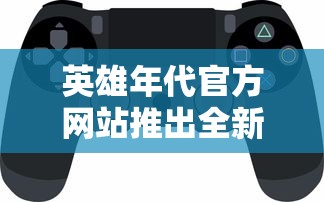 英雄年代官方网站推出全新游戏赛季，满足玩家竞技需求，拓宽战场体验