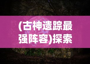 (古神遗踪最强阵容)探索古神秘境：《原神》中古神遗踪阵容推荐及效果分析