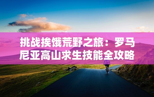 挑战挨饿荒野之旅：罗马尼亚高山求生技能全攻略及实用装备推荐